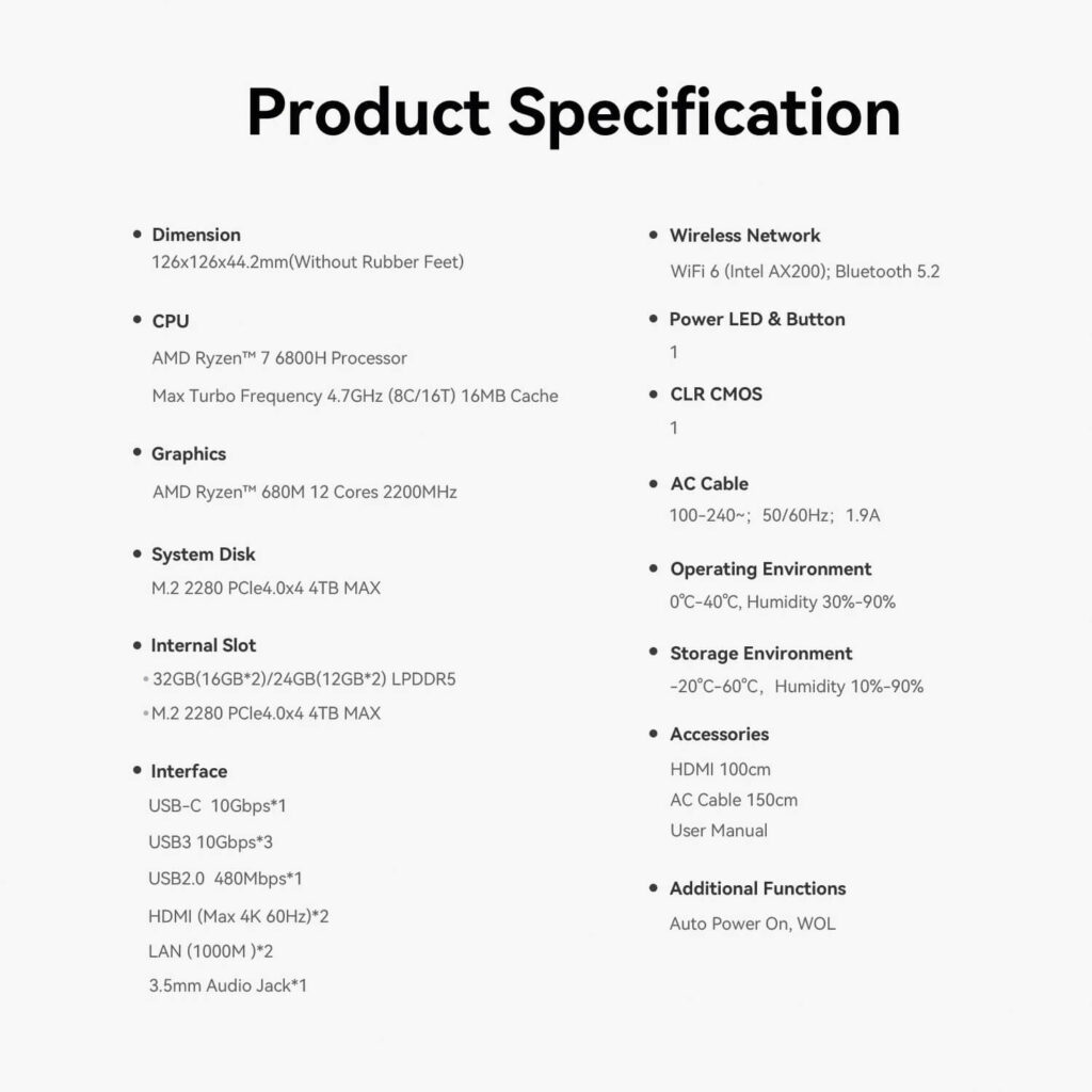 Beelink EQR6 6 A document-style image displaying the "Product Specification" of a Beelink mini PC against a white background. The text is organized into two columns with bullet points detailing various features.
Left Column:
Dimension: 126x126x44.2mm (Without Rubber Feet)
CPU: AMD Ryzen™ 7 6800H Processor, Max Turbo Frequency 4.7GHz (8C/16T) 16MB Cache
Graphics: AMD Ryzen™ 680M 12 Cores 2200MHz
System Disk: M.2 2280 PCIe4.0x4 4TB MAX
Internal Slot: 32GB (16GB*2)/24GB(12GB*2) LPDDR5, M.2 2280 PCIe4.0x4 4TB MAX
Interface: USB-C 10Gbps*1, USB3 10Gbps*3, USB2.0 480Mbps*1, HDMI (Max 4K 60Hz)*2, LAN (1000M)*2, 3.5mm Audio Jack*1
Right Column:
Wireless Network: WIFI 6 (Intel AX200); Bluetooth 5.2
Power LED & Button: 1
CLR CMOS: 1
AC Cable: 100-240~; 50/60Hz; 1.9A
Operating Environment: 0℃-40℃, Humidity 30%-90%
Storage Environment: -20℃-60℃; Humidity 10%-90%
Accessories: HDMI 100cm, AC Cable 150cm, User Manual
Additional Functions: Auto Power On, WOL